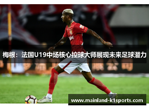 梅根：法国U19中场核心控球大师展现未来足球潜力