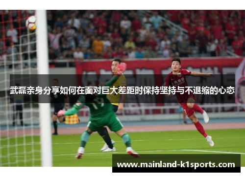 武磊亲身分享如何在面对巨大差距时保持坚持与不退缩的心态