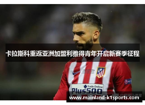 卡拉斯科重返亚洲加盟利雅得青年开启新赛季征程 卡拉斯科重返亚洲加盟利雅得青年开启新赛季征程